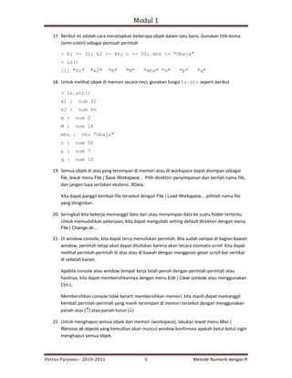Modul 1

   17. Berikut ini adalah cara menetapkan beberapa objek dalam satu baris. Gunakan titik‐koma
       (semi‐colon) sebagai pemisah perintah

       > k1 <- 32; k2 <- 46; n <- 50; mhs <- "Obaja"
       > ls()
       [1] "k1"        "k2"    "m"      "M"      "mhs" "n"         "p"      "q"

   18. Untuk melihat objek di memori secara rinci, gunakan fungsi ls.str seperti berikut

       > ls.str()
       k1 :     num 32
       k2 :     num 46
       m :     num 2
       M :     num 18
       mhs :      chr "Obaja"
       n :     num 50
       p :     num 7
       q :     num 10

   19. Semua objek di atas yang tersimpan di memori atau di workspace dapat disimpan sebagai
       file, lewat menu File | Save Workspace... Pilih direktori penyimpanan dan berilah nama file,
       dan jangan lupa sertakan ekstensi .RData.

       Kita dapat panggil kembali file tersebut dengan File | Load Workspace... pilihlah nama file
       yang diinginkan.

   20. Seringkali kita bekerja memanggil data dari atau menyimpan data ke suatu folder tertentu.
       Untuk memudahkan pekerjaan, kita dapat mengubah setting default direktori dengan menu
       File | Change dir...

   21. Di window console, kita dapat terus menuliskan perintah. Bila sudah sampai di bagian bawah
       window, perintah tetap akan dapat dituliskan karena akan secara otomatis scroll. Kita dapat
       melihat perintah‐perintah di atas atau di bawah dengan menggeser‐geser scroll‐bar vertikal
       di sebelah kanan.

       Apabila console atau window tempat kerja telah penuh dengan perintah‐perintah atau
       hasilnya, kita dapat membersihkannya dengan menu Edit | Clear console atau menggunakan
       Ctrl‐L.

       Membersihkan console tidak berarti membersihkan memori, kita masih dapat memanggil
       kembali perintah‐perintah yang masih tersimpan di memori tersebut dengan menggunakan
       panah‐atas (↑) atau panah‐turun (↓)

   22. Untuk menghapus semua objek dari memori (workspace), lakukan lewat menu Misc |
       Remove all objects yang kemudian akan muncul window konfirmasi apakah betul‐betul ingin
       menghapus semua objek.



Petrus Paryono – 2010‐2011                       5                        Metode Numerik dengan R
 