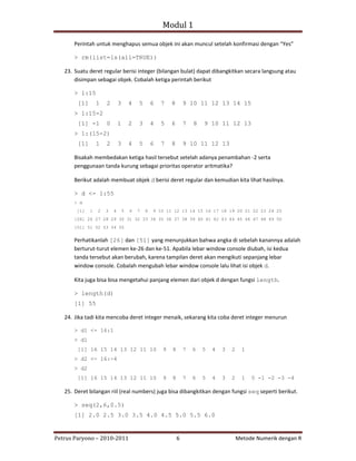 Modul 1

       Perintah untuk menghapus semua objek ini akan muncul setelah konfirmasi dengan “Yes”

       > rm(list=ls(all=TRUE))

   23. Suatu deret regular berisi integer (bilangan bulat) dapat dibangkitkan secara langsung atau
       disimpan sebagai objek. Cobalah ketiga perintah berikut

       > 1:15
        [1]       1   2       3       4   5       6   7   8       9 10 11 12 13 14 15
       > 1:15-2
        [1] -1        0       1       2   3       4   5   6       7   8   9 10 11 12 13
       > 1:(15-2)
        [1]       1   2       3       4   5       6   7   8       9 10 11 12 13

       Bisakah membedakan ketiga hasil tersebut setelah adanya penambahan ‐2 serta
       penggunaan tanda kurung sebagai prioritas operator aritmatika?

       Berikut adalah membuat objek d berisi deret regular dan kemudian kita lihat hasilnya.

       > d <- 1:55
       > d
        [1]   1   2   3   4       5   6   7   8   9 10 11 12 13 14 15 16 17 18 19 20 21 22 23 24 25
       [26] 26 27 28 29 30 31 32 33 34 35 36 37 38 39 40 41 42 43 44 45 46 47 48 49 50
       [51] 51 52 53 54 55


       Perhatikanlah [26] dan [51] yang menunjukkan bahwa angka di sebelah kanannya adalah
       berturut‐turut elemen ke‐26 dan ke‐51. Apabila lebar window console diubah, isi kedua
       tanda tersebut akan berubah, karena tampilan deret akan mengikuti sepanjang lebar
       window console. Cobalah mengubah lebar window console lalu lihat isi objek d.

       Kita juga bisa bisa mengetahui panjang elemen dari objek d dengan fungsi length.

       > length(d)
       [1] 55

   24. Jika tadi kita mencoba deret integer menaik, sekarang kita coba deret integer menurun

       > d1 <- 16:1
       > d1
        [1] 16 15 14 13 12 11 10                      9   8       7   6   5   4   3   2     1
       > d2 <- 16:-4
       > d2
        [1] 16 15 14 13 12 11 10                      9   8       7   6   5   4   3   2     1   0 -1 -2 -3 -4

   25. Deret bilangan riil (real numbers) juga bisa dibangkitkan dengan fungsi seq seperti berikut.

       > seq(2,6,0.5)
       [1] 2.0 2.5 3.0 3.5 4.0 4.5 5.0 5.5 6.0


Petrus Paryono – 2010‐2011                                    6                           Metode Numerik dengan R
 