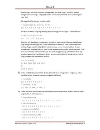 Modul 1

      dengan angka pertama (2) sebagai bilangan awal dari deret, angka kedua (6) sebagai
      bilangan akhir, dan angka ketiga (0.5) adalah kenaikan (increement) atau ukuran langkah
      (step size)

      Bisa juga dituliskan dengan cara lain, yaitu:

      > seq(length=9, from=2, to=6)
      [1] 2.0 2.5 3.0 3.5 4.0 4.5 5.0 5.5 6.0

      atau bisa diketikkan langsung deretnya dengan menggunakan fungsi c seperti berikut:

      > c(7.1,5.3,6.2,10.5)
      [1]     7.1    5.3     6.2 10.5

      Selain itu, kita dapat juga menggunakan fungsi scan untuk mengetikkan deretan bilangan
      yang sekaligus bisa mengetahui urutan elemen ketika menekan Enter. Cobalah ketikkan
      perintah fungsi scan lalu tekan Enter. Setelah muncul nomer elemen, ketikkan deretan
      bilangan yang diinginkan dengan spasi (space) sebagai pembatasnya. Setelah menekan Enter
      akan muncul nomer elemen berikutnya. Bila telah dianggap cukup, tekan Enter sekali lagi
      untuk mengakhiri deretan bilangan. Sistem akan memberi informasi jumlah elemen (item)
      yang diketikkan dan membentuk deretan.

      > z <- scan()
      1: 4.3 12.2 5.9 9.1 11.4
      6:
      Read 5 items

   26. Sedikit berbeda dengan perintah di atas, disini kita akan menggunakan fungsi rep untuk
       membuat vektor dengan semua elemennya identik (sama).

      > rep(4,9)
      [1] 4 4 4 4 4 4 4 4 4
      > rep("ha..",3)
      [1] "ha.." "ha.." "ha.."

   27. Fungsi sequence menampilkan deretan integer yang masing‐masing berakhir dengan angka
       yang dituliskan dalam argumen:

      > sequence(3:6)
        [1] 1 2 3 1 2 3 4 1 2 3 4 5 1 2 3 4 5 6
      > sequence(6:3)
        [1] 1 2 3 4 5 6 1 2 3 4 5 1 2 3 4 1 2 3
      > sequence(c(7,3))
        [1] 1 2 3 4 5 6 7 1 2 3
      > sequence(c(7,3,4))
        [1] 1 2 3 4 5 6 7 1 2 3 1 2 3 4


Petrus Paryono – 2010‐2011                       7                     Metode Numerik dengan R
 