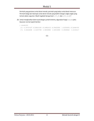 Modul 1

      Perintah yang pertama untuk deret menaik, perintah yang kedua untuk deret menurun.
      Perintah ketiga dan keempat untuk deret menaik yang diakhiri dengan angka‐angka yang
      tertulis dalam argumen. Masih ingatkah berapa hasil c(7,3) dan c(7,3,4)?

   28. Untuk menghasilkan deret acak dengan jumlah tertentu, digunakan fungsi rnorm yaitu
       Gaussian normal seperti berikut:

      > rnorm(12)
       [1] -1.97727147 -0.89015192 -0.20861013 -0.94032002          1.61055034 -0.02900793
       [7]   0.43224186    2.15257789   1.90569482    2.45514000    0.19528462   1.12135117



                                            ‐:)(:‐




Petrus Paryono – 2010‐2011                    8                     Metode Numerik dengan R
 