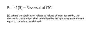 Rule 1(3) – Reversal of ITC
(3) Where the application relates to refund of input tax credit, the
electronic credit ledger shall be debited by the applicant in an amount
equal to the refund so claimed.
 