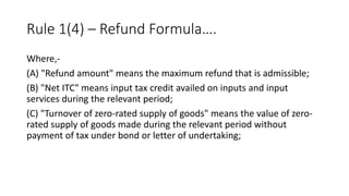 Rule 1(4) – Refund Formula….
Where,-
(A) "Refund amount" means the maximum refund that is admissible;
(B) "Net ITC" means input tax credit availed on inputs and input
services during the relevant period;
(C) "Turnover of zero-rated supply of goods" means the value of zero-
rated supply of goods made during the relevant period without
payment of tax under bond or letter of undertaking;
 