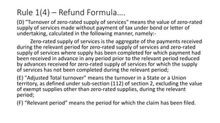 Rule 1(4) – Refund Formula….
(D) "Turnover of zero-rated supply of services" means the value of zero-rated
supply of services made without payment of tax under bond or letter of
undertaking, calculated in the following manner, namely:-
Zero-rated supply of services is the aggregate of the payments received
during the relevant period for zero-rated supply of services and zero-rated
supply of services where supply has been completed for which payment had
been received in advance in any period prior to the relevant period reduced
by advances received for zero-rated supply of services for which the supply
of services has not been completed during the relevant period;
(E) "Adjusted Total turnover" means the turnover in a State or a Union
territory, as defined under sub-section (112) of section 2, excluding the value
of exempt supplies other than zero-rated supplies, during the relevant
period;
(F) “Relevant period” means the period for which the claim has been filed.
 