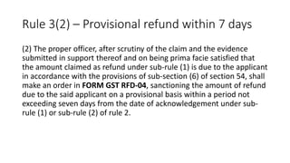 Rule 3(2) – Provisional refund within 7 days
(2) The proper officer, after scrutiny of the claim and the evidence
submitted in support thereof and on being prima facie satisfied that
the amount claimed as refund under sub-rule (1) is due to the applicant
in accordance with the provisions of sub-section (6) of section 54, shall
make an order in FORM GST RFD-04, sanctioning the amount of refund
due to the said applicant on a provisional basis within a period not
exceeding seven days from the date of acknowledgement under sub-
rule (1) or sub-rule (2) of rule 2.
 