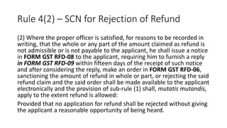 Rule 4(2) – SCN for Rejection of Refund
(2) Where the proper officer is satisfied, for reasons to be recorded in
writing, that the whole or any part of the amount claimed as refund is
not admissible or is not payable to the applicant, he shall issue a notice
in FORM GST RFD-08 to the applicant, requiring him to furnish a reply
in FORM GST RFD-09 within fifteen days of the receipt of such notice
and after considering the reply, make an order in FORM GST RFD-06,
sanctioning the amount of refund in whole or part, or rejecting the said
refund claim and the said order shall be made available to the applicant
electronically and the provision of sub-rule (1) shall, mutatis mutandis,
apply to the extent refund is allowed:
Provided that no application for refund shall be rejected without giving
the applicant a reasonable opportunity of being heard.
 