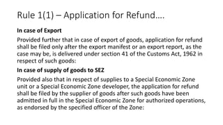Rule 1(1) – Application for Refund….
In case of Export
Provided further that in case of export of goods, application for refund
shall be filed only after the export manifest or an export report, as the
case may be, is delivered under section 41 of the Customs Act, 1962 in
respect of such goods:
In case of supply of goods to SEZ
Provided also that in respect of supplies to a Special Economic Zone
unit or a Special Economic Zone developer, the application for refund
shall be filed by the supplier of goods after such goods have been
admitted in full in the Special Economic Zone for authorized operations,
as endorsed by the specified officer of the Zone:
 