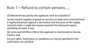 Rule 7 – Refund to certain persons…..
(3) Refund of tax paid by the applicant shall be available if-
(a) the inward supplies of goods or services or both were received from
a registered person against a tax invoice and the price of the supply
covered under a single tax invoice exceeds five thousand rupees,
excluding tax paid, if any;
(b) name and GSTIN or UIN of the applicant is mentioned on the tax
invoice; and
(c) such other restrictions or conditions as may be specified in the
notification are satisfied.
 