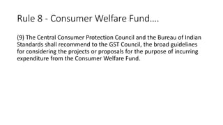 Rule 8 - Consumer Welfare Fund….
(9) The Central Consumer Protection Council and the Bureau of Indian
Standards shall recommend to the GST Council, the broad guidelines
for considering the projects or proposals for the purpose of incurring
expenditure from the Consumer Welfare Fund.
 