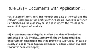 Rule 1(2) – Documents with Application….
(c) a statement containing the number and date of invoices and the
relevant Bank Realization Certificates or Foreign Inward Remittance
Certificates, as the case may be, in a case where the refund is on
account of export of services;
(d) a statement containing the number and date of invoices as
prescribed in rule Invoice.1 along with the evidence regarding
endorsement specified in the third proviso to sub-rule (1) in case of
supply of goods made to a Special Economic Zone unit or a Special
Economic Zone developer;
 