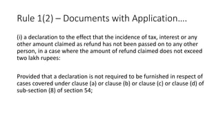 Rule 1(2) – Documents with Application….
(i) a declaration to the effect that the incidence of tax, interest or any
other amount claimed as refund has not been passed on to any other
person, in a case where the amount of refund claimed does not exceed
two lakh rupees:
Provided that a declaration is not required to be furnished in respect of
cases covered under clause (a) or clause (b) or clause (c) or clause (d) of
sub-section (8) of section 54;
 