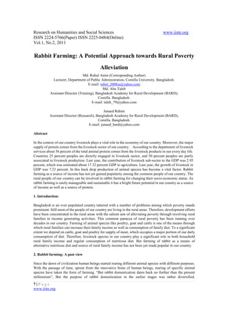 Research on Humanities and Social Sciences                                                www.iiste.org
ISSN 2224-5766(Paper) ISSN 2225-0484(Online)
Vol.1, No.2, 2011


Rabbit Farming: A Potential Approach towards Rural Poverty
                                              Alleviation
                                 Md. Ruhul Amin (Corresponding Author)
             Lecturer, Department of Public Administration, Comilla University. Bangladesh.
                                     E-mail: rubel_2008iu@yahoo.com
                                               Md. Abu Taleb
           Assistant Director (Training), Bangladesh Academy for Rural Development (BARD),
                                           Comilla. Bangladesh.
                                       E-mail: taleb_79@yahoo.com

                                               Junaed Rahim
           Assistant Director (Research), Bangladesh Academy for Rural Development (BARD),
                                           Comilla. Bangladesh.
                                     E-mail: junaed_bard@yahoo.com

Abstract

In the context of our country livestock plays a vital role in the economy of our country. Moreover, the major
supply of protein comes from the livestock sector of our country. According to the department of livestock
services about 36 percent of the total animal protein comes from the livestock products in our every day life.
Countries 25 percent peoples are directly engaged in livestock sector, and 50 percent peoples are partly
associated in livestock production. Last year, the contribution of livestock sub-sector to the GDP was 2.95
percent, which was estimated about 17.32 percent GDP to agriculture. Last year, the growth of livestock in
GDP was 7.23 percent. In this back drop production of animal species has become a vital factor. Rabbit
farming as a source of income has not yet gained popularity among the common people of our country. The
rural people of our country can be involved in rabbit farming for changing their socio-economic status. As
rabbit farming is easily manageable and sustainable it has a bright future potential in our country as a source
of income as well as a source of protein.

1. Introduction:

Bangladesh is an over populated country tattered with a number of problems among which poverty stands
prominent. Still most of the people of our country are living in the rural areas. Therefore, development efforts
have been concentrated in the rural areas with the salient aim of alleviating poverty through involving rural
families in income generating activities. This common panacea of rural poverty has been running over
decades in our country. Farming of animal species like poultry, goat and cattle is one of the means through
which rural families can increase their family income as well as consumption of family diet. To a significant
extent we depend on cattle, goat and poultry for supply of meat, which occupies a major portion of our daily
consumption of diet. Therefore, livestock species in our country play a significant role in both household
rural family income and regular consumption of nutritious diet. But farming of rabbit as a means of
alternative nutritious diet and source of rural family income has not been yet made popular in our country.

2. Rabbit farming: A past view

Since the dawn of civilization human beings started rearing different animal species with different purposes.
With the passage of time, sprout from the innovative brain of human beings, rearing of specific animal
species have taken the form of farming. “But rabbit domestication dates back no further than the present
millennium”, But the purpose of rabbit domestication in the earlier stages was rather diversified.
7|Page
www.iiste.org
 