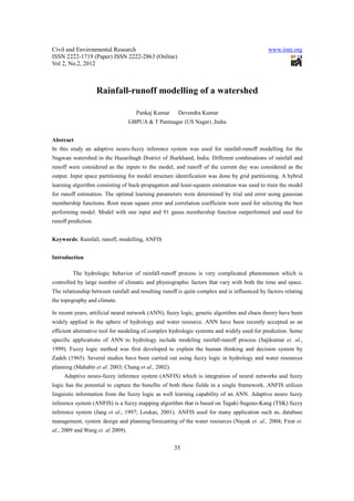 Civil and Environmental Research                                                              www.iiste.org
ISSN 2222-1719 (Paper) ISSN 2222-2863 (Online)
Vol 2, No.2, 2012



                     Rainfall-runoff modelling of a watershed

                                     Pankaj Kumar      Devendra Kumar
                                   GBPUA & T Pantnagar (US Nagar) ,India


Abstract
In this study an adaptive neuro-fuzzy inference system was used for rainfall-runoff modelling for the
Nagwan watershed in the Hazaribagh District of Jharkhand, India. Different combinations of rainfall and
runoff were considered as the inputs to the model, and runoff of the current day was considered as the
output. Input space partitioning for model structure identification was done by grid partitioning. A hybrid
learning algorithm consisting of back-propagation and least-squares estimation was used to train the model
for runoff estimation. The optimal learning parameters were determined by trial and error using gaussian
membership functions. Root mean square error and correlation coefficient were used for selecting the best
performing model. Model with one input and 91 gauss membership function outperformed and used for
runoff prediction.


Keywords: Rainfall, runoff, modelling, ANFIS


Introduction

         The hydrologic behavior of rainfall-runoff process is very complicated phenomenon which is
controlled by large number of climatic and physiographic factors that vary with both the time and space.
The relationship between rainfall and resulting runoff is quite complex and is influenced by factors relating
the topography and climate.

In recent years, artificial neural network (ANN), fuzzy logic, genetic algorithm and chaos theory have been
widely applied in the sphere of hydrology and water resource. ANN have been recently accepted as an
efficient alternative tool for modeling of complex hydrologic systems and widely used for prediction. Some
specific applications of ANN to hydrology include modeling rainfall-runoff process (Sajikumar et. al.,
1999). Fuzzy logic method was first developed to explain the human thinking and decision system by
Zadeh (1965). Several studies have been carried out using fuzzy logic in hydrology and water resources
planning (Mahabir et al. 2003; Chang et al., 2002).
     Adaptive neuro-fuzzy inference system (ANFIS) which is integration of neural networks and fuzzy
logic has the potential to capture the benefits of both these fields in a single framework. ANFIS utilizes
linguistic information from the fuzzy logic as well learning capability of an ANN. Adaptive neuro fuzzy
inference system (ANFIS) is a fuzzy mapping algorithm that is based on Tagaki-Sugeno-Kang (TSK) fuzzy
inference system (Jang et al., 1997; Loukas, 2001). ANFIS used for many application such as, database
management, system design and planning/forecasting of the water resources (Nayak et. al., 2004; Firat et.
al., 2009 and Wang et. al 2009).


                                                      35
 