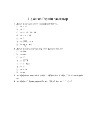 11-р ангид Гэрийн даалгавар
1. Дараах фунцүүдийн урвууг олж графикийг байгуул.
   a) y = 3 x + 1
     b) y = x3
     c) y = −3 x + 6, 0 ≤ x ≤ 4
     d) y = 1 − x 2 x ≤ 0
     e) y = x3
     f)    y = x + 1, x ≥ -1
     g) y = log 1 x, x>0
                    2

2. Дараах функцүүд ямар муж дээр урвуу функцтэй байх вэ?
   a) y = sin x
     b) y = cos x
     c) y = 2 x 4
     d) y = x 2 − 1
     e) y = x 2 − 4 x + 1
     f)    y = 2x
     g) y = ax + b
     h) y = tgx
3.   y = f ( x ) функц урвуутай ба f (1) = 3 , f ( 2 ) = 0 бол f −1 ( 0 ) + f −1 (3) = ? нийлбэрийг
     ол.
4.   y = f ( x ) = a x −1 функц урвуутай бөгөөд f ( 3) = 2 бол a = ? f -1 ( 4 ) = ?
 
