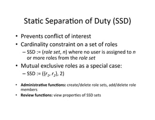 Sta?c	
  Separa?on	
  of	
  Duty	
  (SSD)	
  
• Prevents	
  conﬂict	
  of	
  interest	
  
• Cardinality	
  constraint	
  on	
  a	
  set	
  of	
  roles	
  
– SSD	
  :=	
  (role	
  set,	
  n)	
  where	
  no	
  user	
  is	
  assigned	
  to	
  n	
  
or	
  more	
  roles	
  from	
  the	
  role	
  set	
  
• Mutual	
  exclusive	
  roles	
  as	
  a	
  special	
  case:	
  
– SSD	
  :=	
  ({r1,	
  r2},	
  2)	
  
	
  
• Administra8ve	
  func8ons:	
  create/delete	
  role	
  sets,	
  add/delete	
  role	
  
members	
  
• Review	
  func8ons:	
  view	
  proper?es	
  of	
  SSD	
  sets	
  
 