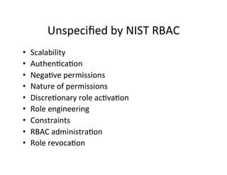 Unspeciﬁed	
  by	
  NIST	
  RBAC	
  
• Scalability	
  
• Authen?ca?on	
  
• Nega?ve	
  permissions	
  
• Nature	
  of	
  permissions	
  
• Discre?onary	
  role	
  ac?va?on	
  
• Role	
  engineering	
  
• Constraints	
  
• RBAC	
  administra?on	
  
• Role	
  revoca?on	
  
 