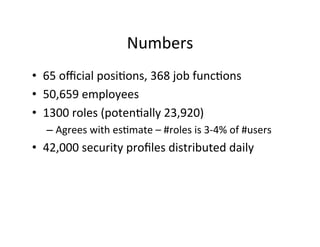 Numbers	
  
• 65	
  oﬃcial	
  posi?ons,	
  368	
  job	
  func?ons	
  
• 50,659	
  employees	
  
• 1300	
  roles	
  (poten?ally	
  23,920)	
  
– Agrees	
  with	
  es?mate	
  –	
  #roles	
  is	
  3-­‐4%	
  of	
  #users	
  
• 42,000	
  security	
  proﬁles	
  distributed	
  daily	
  
 