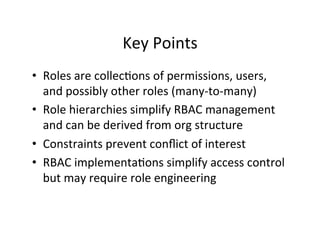 Key	
  Points	
  
• Roles	
  are	
  collec?ons	
  of	
  permissions,	
  users,	
  
and	
  possibly	
  other	
  roles	
  (many-­‐to-­‐many)	
  
• Role	
  hierarchies	
  simplify	
  RBAC	
  management	
  
and	
  can	
  be	
  derived	
  from	
  org	
  structure	
  
• Constraints	
  prevent	
  conﬂict	
  of	
  interest	
  
• RBAC	
  implementa?ons	
  simplify	
  access	
  control	
  
but	
  may	
  require	
  role	
  engineering	
  
 