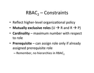 RBAC2	
  –	
  Constraints	
  
• Reﬂect	
  higher-­‐level	
  organiza?onal	
  policy	
  
• Mutually	
  exclusive	
  roles	
  (U	
  à	
  R	
  and	
  R	
  à	
  P)	
  
• Cardinality	
  –	
  maximum	
  number	
  with	
  respect	
  
to	
  role	
  
• Prerequisite	
  –	
  can	
  assign	
  role	
  only	
  if	
  already	
  
assigned	
  prerequisite	
  role	
  
– Remember,	
  no	
  hierarchies	
  in	
  RBAC2	
  
 