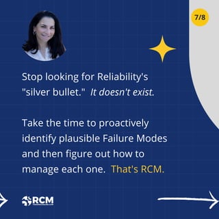 Stop looking for Reliability's
"silver bullet." It doesn't exist.
Take the time to proactively
identify plausible Failure Modes
and then figure out how to
manage each one. That's RCM.
7/8
 