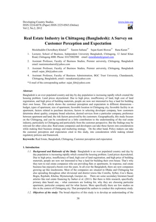 Developing Country Studies                                                                      www.iiste.org
ISSN 2224-607X (Paper) ISSN 2225-0565 (Online)
Vol 2, No.2, 2012


Real Estate Industry in Chittagong (Bangladesh): A Survey on
            Customer Perception and Expectation
         Moslehuddin Chowdhury Khaled 1*        Tasnim Sultana2*    Sujan Kanti Biswas3*     Rana Karan 4*
    1.   Lecturer, School of Business, Independent University Bangladesh, Chittagong, 12 Jamal Khan
         Road, Chittagong 4000. Phone: 01675002980 email:-mmckhaled@gmail.com
    2.   Assistant Professor, Faculty of Business Studies, Premier university, Chittagong, Bangladesh
         email: tasnimmosharraf@yahoo.com
    3.   Assistant Professor, Faculty of Business Studies, Premier university, Chittagong, Bangladesh
         email: sujan_kbt@yahoo.com
    4.   Assistant Professor, Faculty of Business Administration, BGC Trust University, Chandanaish,
         Chittagong, Bangladesh, email:- ranaakaran@yahoo.com
    * E-mail of the corresponding author: sujan_kbt@yahoo.com


Abstract
Bangladesh is an over populated country and day by day population is increasing rapidly which created the
housing problem. Land prices skyrocketed. Due to high price, insufficiency of land, high cost of land
registration, and high price of building materials, people are now not interested to buy a land for building
their own house. This article shows the customer perception and expectation in different dimensions -
budget, types of apartment, size of apartment, favorable location in Chittagong city, favorable facility in an
apartment, factors related to purchase decision, factors in selecting developer company, how customers
determine about quality, company brand selection, desired services from a particular company, preference
between apartment and land, the risk factors perceived by the customers. Geographically, this study focuses
on the Chittagong, and can be considered as a little contribution to the understanding of the real estate
industry, particularly in Chittagong and particularly from the customer perspective. But the findings may be
relevant for other cities also. Real estate companies and developers can take these factors into consideration
while making their business strategy and marketing strategy. On the other hand, Policy makers can take
the customer perception and expectation cited in this study, into consideration while making related
regulatory policies and framework.
Keywords: Real Estate, Bangladesh, Chittagong, Customer perception and expectation


1. Introduction
    1.1. Background and Rationale of the Study: Bangladesh is an over populated country and day by
         day population is increasing rapidly which created the housing problem. Land prices skyrocketed.
         Due to high price, insufficiency of land, high cost of land registration, and high price of building
         materials, people are now not interested to buy a land for building their own house. That’s why
         they turn to real estate companies who are providing flats or apartments. In response, real estate
         business has enjoyed a boom over the years. In all over the Bangladesh, there are now companies
         growing up like mushrooms. Most of the companies are situated in Dhaka and Chittagong but
         also spreading throughout other divisional and district towns like Comilla, Sylhet, Cox’s Bazar,
         Bogra, Rajshahi, Khulna, Mymensingh, Gazipur etc. There are some secondary literature based
         articles like real estate financing by Sarker et al. (2011). But there is little research, specifically
         primary data based one, - what customers are looking for, why they are choosing particular
         apartment, particular company and for what factors. More specifically there are few studies on
         this in the context of Chittagong city. That prompted the authors to conduct this exploratory study.
    1.2. Objectives of the study: The broad objective of this study is to develop an understanding of the

                                                      38
 