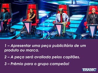 1 – Apresentar uma peça publicitária de um
produto ou marca.
2 – A peça será avaliada pelos capitães.
3 – Prêmio para o grupo campeão!
 