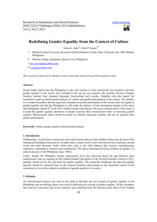 Research on Humanities and Social Sciences                                              www.iiste.org
ISSN 2224-5766(Paper) ISSN 2225-0484(Online)
Vol.2, No.2, 2012



     Redefining Gender Equality from the Context of Culture
                                       Venus A. Solar1* Carlo P. Garcia2**
    1.   Manila Central University, Research and Development Center, Edsa, Caloocan City 1400, Manila,
         Philippines
    2.   Miriam College, Katipunan, Quezon City, Philippines
    * ven_nervegate@yahoo.com
    ** aicragc@yahoo.com


The research is financed by Manila Central University, Research and Development Center


Abstract

Social media reports that the Philippines is the only country in Asia entered the top countries with best
gender equality in the world. Also included in the top ten are countries like Iceland, Norway, Finland,
Sweden, Ireland, New Zealand, Denmark, Switzerland, and Lesotho. Doubtful with this report, the
researchers made an intersectional analysis on culture and gender participation in the society. The purpose
is to awaken the public that the equal rate of gender economic participation in the society does not equate to
gender equality and that the Philippines is still under the shadow of male domination despite of the claim
that Philippines ranked 8th in the 2011 Global Gender Gap Report. The socio-cultural merit of this study is
to push the gender equality promoters to deeply examine their measurement index in assessing gender
equality. Measurement index should be based on cultural contextual realities and not on quantity base
gender participation.


Keywords: culture, gender equality, intersectional analysis


1. Introduction
Traditionally, in rural areas, women stay and work in house and care their children where men do most of the
farming and building constructions. In urban areas, women work in line with services like teaching, clerical
works and other domestic works while men work in line with industry that involves manufacturing,
machinery, maintenance, business and construction. The above mentioned division of labour by gender is a
cultural practice in the Philippines since 1960’s.
Today, though the Philippine female employment level has narrowed down the gap between male
employments rates as reported by the Global Gender Gap Report of the World Economic Forum of 2011,
quantity should not be the sole basis for gender equality. The researcher challenges the idea that gender
equality should be analyzed base on the cultural transition and changes in the structural context of the
community to reveal the authentic condition of gender equality in a country.


2. Methods
An intersectional analysis was used in the study to describe the real scenario of gender equality in the
Philippines and an ideology theory was used in redefining the concept of gender equality. All the secondary
data used for contextual and review analyses were obtained from the historical data chart of the Trading
                                                     80
 