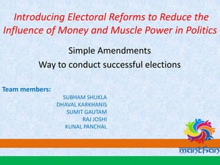 Introducing Electoral Reforms to Reduce the
Influence of Money and Muscle Power in Politics
Simple Amendments
Way to conduct successful elections
Team members:
SUBHAM SHUKLA
DHAVAL KARKHANIS
SUMIT GAUTAM
RAJ JOSHI
KUNAL PANCHAL
 