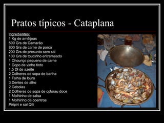 Pratos típicos - Cataplana
Ingredientes:
1 Kg de amêijoas
500 Grs de Camarão
800 Grs de carne de porco
200 Grs de presunto sem sal
100 Grs de toucinho entremeado
1 Chouriço pequeno de carne
1 Copo de vinho tinto
1,5 Dl de azeite
2 Colheres de sopa de banha
1 Folha de louro
3 Dentes de alho
2 Cebolas
2 Colheres de sopa de colorau doce
1 Molhinho de salsa
1 Molhinho de coentros
Piripiri e sal QB
 