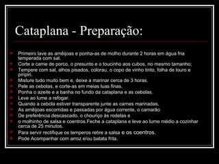 Cataplana - Preparação:
   Primeiro lave as amêijoas e ponha-as de molho durante 2 horas em água fria 
    temperada com sal.
   Corte a carne de porco, o presunto e o toucinho aos cubos, no mesmo tamanho;
   Tempere com sal, alhos pisados, colorau, o copo de vinho tinto, folha de louro e 
    piripiri.
   Misture tudo muito bem e, deixe a marinar cerca de 3 horas.
   Pele as cebolas, e corte-as em meias luas finas.
   Ponha o azeite e a banha no fundo da cataplana e as cebolas.
   Leve ao lume a refogar. 
   Quando a cebola estiver transparente junte as carnes marinadas,
   As amêijoas escorridas e passadas por água corrente, o camarão
   De preferência descascado, o chouriço às rodelas e
   o molhinho de salsa e coentros.Feche a cataplana e leve ao lume médio a cozinhar 
    cerca de 25 minutos.
   Para servir rectifique os temperos retire a salsa e os coentros.
   Pode Acompanhar com arroz e/ou batata frita.
 