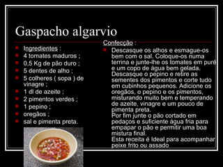 Gaspacho algarvio
                              Confecção :
   Ingredientes :             Descasque os alhos e esmague-os 
   4 tomates maduros ;         bem com o sal. Coloque-os numa 
   0,5 Kg de pão duro ;        terrina e junte-lhe os tomates em puré 
   5 dentes de alho ;          e um copo de água bem gelada.
                                Descasque o pepino e retire as 
   5 colheres ( sopa ) de      sementes dos pimentos e corte tudo 
    vinagre ;                   em cubinhos pequenos. Adicione os 
   1 dl de azeite ;            oregãos, o pepino e os pimentos, 
   2 pimentos verdes ;         misturando muito bem e temperando 
   1 pepino ;                  de azeite, vinagre e um pouco de 
                                pimenta preta.
   oregãos ;                   Por fim junte o pão cortado em 
   sal e pimenta preta.        pedaços e suficiente água fria para 
                                empapar o pão e permitir uma boa 
                                mistura final. 
                                Esta receita é Ideal para acompanhar 
                                peixe frito ou assado
 