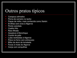 Outros pratos típicos
   Carapaus alimados
   Perna de carneiro no tacho
   Papas de milho, mais conhecida como Xarém
   Ervilhas com ovos à Algarvia
   Perdiz estufada
   Coelho frito
   Raia Alhada
   Assadura à Monchique
   Cozido de grão
   Lulas recheadas à Algarvia
   Polvo no forno com entrecosto
   Bifes de atum de tomatada
   Favas à moda do Algarve
   Canja com conquilhas
 