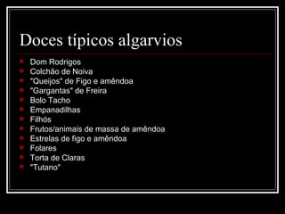 Doces típicos algarvios
   Dom Rodrigos
   Colchão de Noiva
   "Queijos" de Figo e amêndoa
   "Gargantas" de Freira
   Bolo Tacho
   Empanadilhas
   Filhós
   Frutos/animais de massa de amêndoa
   Estrelas de figo e amêndoa
   Folares
   Torta de Claras
   "Tutano"
 