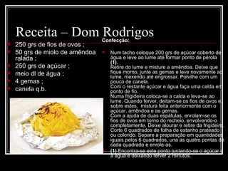 Receita – Dom Rodrigos        Confecção:
   250 grs de fios de ovos ;
   50 grs de miolo de amêndoa       Num tacho coloque 200 grs de açúcar coberto de 
    ralada ;                          água e leve ao lume até formar ponto de pérola 
                                      (1).
   250 grs de açúcar ;               Retire do lume e misture a amêndoa. Deixe que 
   meio dl de água ;                 fique morno, junte as gemas e leve novamente ao 
                                      lume, mexendo até engrossar. Polvilhe com um 
   4 gemas ;                         pouco de canela.
                                      Com o restante açúcar e água faça uma calda em 
   canela q.b.                       ponto de fio.
                                      Numa frigideira coloca-se a calda e leva-se ao 
                                      lume. Quando ferver, deitam-se os fios de ovos e, 
                                      sobre estes,  mistura feita anteriormente com o 
                                      açúcar, amêndoa e as gemas.
                                      Com a ajuda de duas espátulas, enrolam-se os 
                                      fios de ovos em torno do recheio, envolvendo-o 
                                      completamente. Deixe alourar e retire da frigideira.
                                      Corte 6 quadrados de folha de estanho prateado 
                                      ou colorido. Separe a preparação em quantidades 
                                      iguais pelos 6 quadrados, una as quatro pontas de 
                                      cada quadrado e enrole-as.
                                     (1) Encontra-se este ponto juntando-se o açúcar a 
                                      a água e deixando ferver 2 minutos.
 