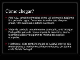Como chegar?
   Pela A22, também conhecida como Via do Infante, Espanha 
    fica perto de Lagos. Dela saem estradas que vão para 
    praias, vilas costeiras e aldeias no interior.

   Viajar de comboio também é uma boa opção, uma vez que 
    Portugal faz parte da rede europeia de comboios, sendo 
    facilmente acessível a partir da maioria das capitais 
    europeias.

   Finalmente, pode também chegar ao Algarve através dos 
    muitos portos e marinas espalhados um pouco por toda a 
    costa Sul de Portugal.
 