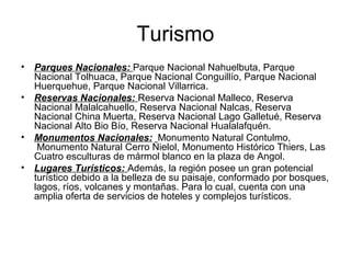 Turismo
• Parques Nacionales: Parque Nacional Nahuelbuta, Parque
Nacional Tolhuaca, Parque Nacional Conguillío, Parque Nacional
Huerquehue, Parque Nacional Villarrica.
• Reservas Nacionales: Reserva Nacional Malleco, Reserva
Nacional Malalcahuello, Reserva Nacional Nalcas, Reserva
Nacional China Muerta, Reserva Nacional Lago Galletué, Reserva
Nacional Alto Bio Bío, Reserva Nacional Hualalafquén.
• Monumentos Nacionales: Monumento Natural Contulmo,
Monumento Natural Cerro Ñielol, Monumento Histórico Thiers, Las
Cuatro esculturas de mármol blanco en la plaza de Angol.
• Lugares Turísticos: Además, la región posee un gran potencial
turístico debido a la belleza de su paisaje, conformado por bosques,
lagos, ríos, volcanes y montañas. Para lo cual, cuenta con una
amplia oferta de servicios de hoteles y complejos turísticos.
 