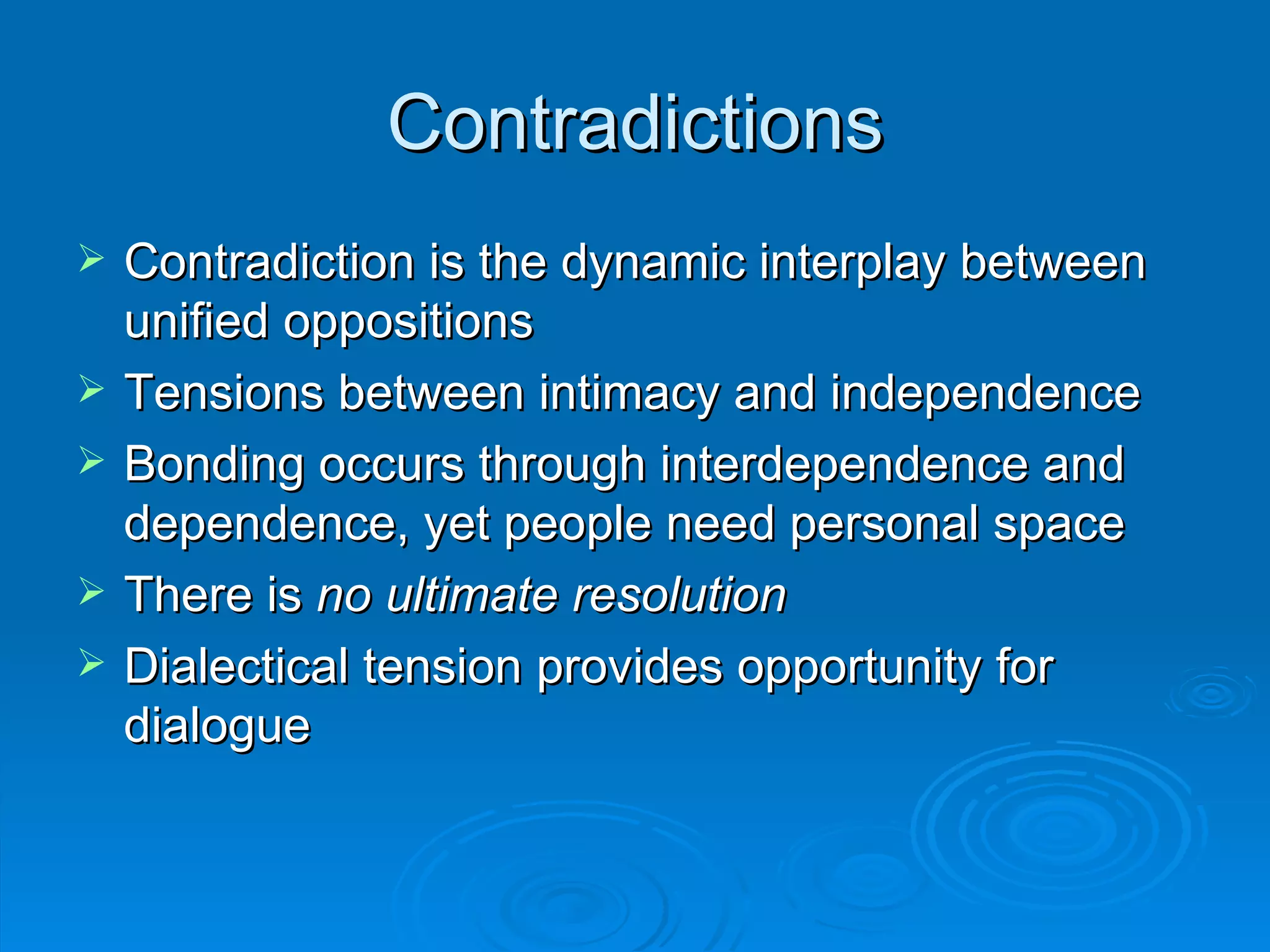 Contradictions Contradiction is the dynamic interplay between unified oppositions Tensions between intimacy and independence Bonding occurs through interdependence and dependence, yet people need personal space There is  no ultimate resolution Dialectical tension provides opportunity for dialogue 