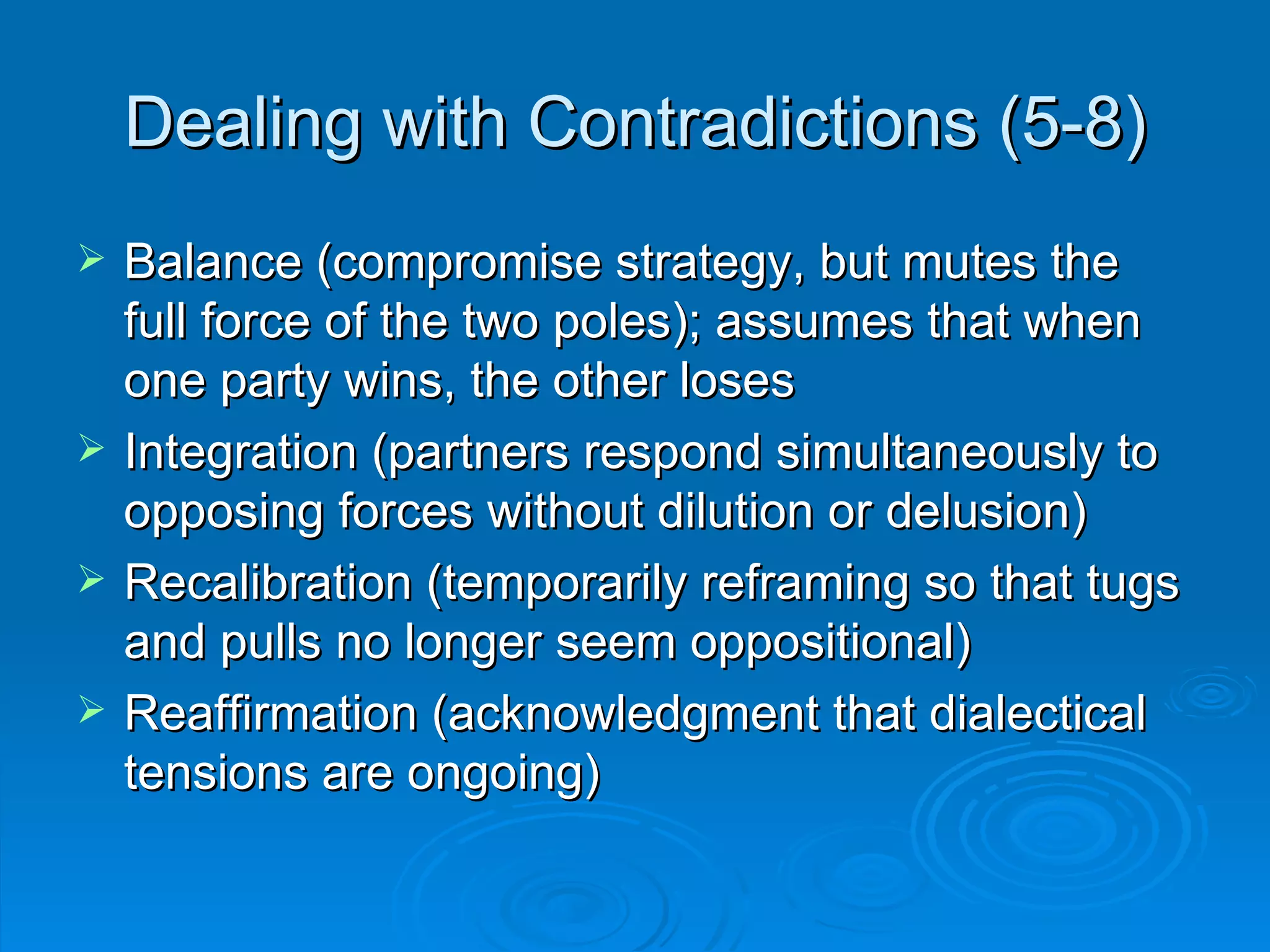 Dealing with Contradictions (5-8) Balance (compromise strategy, but mutes the full force of the two poles); assumes that when one party wins, the other loses Integration (partners respond simultaneously to opposing forces without dilution or delusion) Recalibration (temporarily reframing so that tugs and pulls no longer seem oppositional) Reaffirmation (acknowledgment that dialectical tensions are ongoing) 