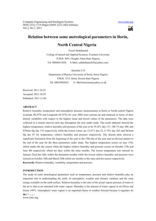 Computer Engineering and Intelligent Systems                                                   www.iiste.org
ISSN 2222-1719 (Paper) ISSN 2222-2863 (Online)
Vol 2, No.7, 2011


     Relation between some metrological parameters in Ilorin,
                                  North Central Nigeria
                                             Yusuf Abdulhamid
                        College of natural and Applied Sciences, Fountain University
                                 P.M.B. 4491, Osogbo, Osun State Nigeria
                        Tel: 08060413828       E-Mail: yabdulhamid10@yahoo.com.


                                                Akoshile C.O
                         Department of Physics University of Ilorin, Ilorin Nigeria
                                  P.M.B. 1515, Ilorin, Kwara State Nigeria
                           Tel: 08055902692       E- Mail:bsrnclem@yahoo.co.uk


Received: 2011-10-23
Accepted: 2011-10-29
Published: 2011-11-04


ABSTRACT
Relative humidity, temperature and atmospheric pressure measurements at Ilorin in North central Nigeria
(Latitude 08.29oN and Longitude 04.32oE) for year 2004 were carried out and analyzed in terms of their
diurnal variability with respect to the highest mean and lowest values of the parameters. The data were
collected at a minute interval each day throughout the year under study. The result obtained showed the
highest temperature, relative humidity and pressure of the year to be 39.28oc day 137, 108.7% day 300, and
979mm Hg day 155 respectively while the lowest values are 12.41oc day 22, 6.73% day 283 and 963mm
Hg day 87 for temperature, relative humidity and pressure respectively. The diurnal plots showed a
significant fluctuation from the beginning of the year to the 55th day of the year and an obvious pattern to
the end of the year for the three parameters under study. The highest temperature occurs on may 17th,
which marks the dry season while the highest relative humidity and pressure occurs on October 27th and
June 4th respectively which are days within the rainy months. The lowest temperature was noticed on
January 22nd this falls within the harmattan months while the lowest relative humidity and pressure were
noticed on October 10th and March 28th which are months in the rainy and dry season respectively.
Keywords: Relative humidity, variability, temperature and pressure


INTRODUCTION
The study of some metrological parameters such as temperature, pressure and relative humidity play an
important role in understanding the earth, its atmosphere, weather and climatic variation and the solar
energy available on the earth surface. Relative humidity is the ratio of the actual vapour pressure of water in
the air to that in air saturated with water vapour. Humidity is the amount of water vapour in air (Perry and
Green 1997). Atmospheric water vapour is an important factor in weather forecast because it regulates air
46 | P a g e
www.iiste.org
 