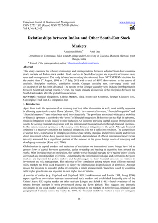 European Journal of Business and Management                                                       www.iiste.org
ISSN 2222-1905 (Paper) ISSN 2222-2839 (Online)
Vol 4, No.4, 2012


    Relationships between Indian and Other South-East Stock
                                                 Markets
                                         Amalendu Bhunia*          Amit Das
     Department of Commerce, Fakir Chand College under University of Calcutta, Diamond Harbour, West
                                          Bengal, India
    * E-mail of the corresponding author: bhunia.amalendu@gmail.com
Abstract
This study examines the vibrant relationship and interdependence between selected South-East countries
stock markets and Indian stock market. Stock markets in South-East region are expected to become more
open and interdependent. The study is based on secondary data obtained from DATASTREAM database for
the period from 1st August, 1991 to 31st July, 2011 with a total of 4992 observations. In the course of
analysis, descriptive statistics, correlation matrix, Granger causality test, converging trends and
co-integration test has been designed. The results of the Granger causality tests indicate interdependence
between South-East market returns. Overall, the results indicate an increase in the integration between the
South-East markets after the global financial crisis.
Keywords: Financial Integration, Capital Markets, India, South-East Countries, Granger Causality Test,
Converging Trend Test, Co-integration test
1. Introduction
Apart from trade, the openness of an economy can have other dimensions as well, most notably, openness
in allowing cross-border capital flows (Virmani, 2001). In economics literature, “financial integration” and
“financial openness” have often been used interchangeably. The problems associated with capital mobility
or financial openness is ascribed to the “costs” of financial integration. If the costs are too high in net terms,
financial integration would induce welfare reduction. An economy pursuing capital account liberalisation is
said to be seeking financial integration with the international financial markets through financial openness.
In this sense, financial openness is the means, while financial integration is the goal. Although financial
openness is a necessary condition for financial integration, it is not a sufficient condition. The composition
of capital flows, in particular to emerging economies, has rapidly changed, and portfolio equity and foreign
direct investment inflows have become more prominent. Accumulation of official international reserves has
recently accounted for a significant portion of the increase in the gross foreign assets of emerging and
developing economies (Kose et al, 2006).
Globalisations in capital markets and reduction of restrictions on international cross listings have led to
greater flows of capital between economies, easier ownership and trading in securities from around the
world. With increased market integration, the current world financial markets have become more closely
correlated and interdependent over time. Understanding the information linkages and correlations between
markets are important for policy makers and fund managers in their financial decisions in relation to
investment and risk management. The existence of low correlation among returns from different national
stock markets has been used frequently to justify the international diversification of portfolios. Another
reason for investors to consider global investments is return enhancement. Securities issued by countries
with higher growth rates are expected to earn higher rates of returns.
A number of studies (e.g. Copeland and Copeland 1998, Janakiramanan and Lamba 1998, Jeong 1999)
report significant correlation between international stock markets and established leadership role of the
United States (US) equity market on other markets. Longin and Solnik (1995) found covariance of the
returns between markets is more pronounced during the down periods. This suggests any dramatic
movements in one stock market could have a strong impact on the markets of different sizes, structures and
geographical locations across the world. In 2008, the financial meltdown started a wave of contagion


                                                       13
 