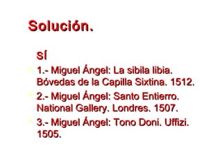 Solución.Solución.
SÍSÍ
 1.- Miguel Ángel: La sibila libia.1.- Miguel Ángel: La sibila libia.
Bóvedas de la Capilla Sixtina. 1512.Bóvedas de la Capilla Sixtina. 1512.
 2.- Miguel Ángel: Santo Entierro.2.- Miguel Ángel: Santo Entierro.
National Gallery. Londres. 1507.National Gallery. Londres. 1507.
 3.- Miguel Ángel: Tono Doni. Uffizi.3.- Miguel Ángel: Tono Doni. Uffizi.
1505.1505.
 