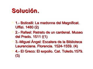 Solución.Solución.
 1.- Boticelli: La madonna del Magnificat.1.- Boticelli: La madonna del Magnificat.
Uffizi. 1480 (2)Uffizi. 1480 (2)
 2.- Rafael: Retrato de un cardenal. Museo2.- Rafael: Retrato de un cardenal. Museo
del Prado. 1511 ((1)del Prado. 1511 ((1)
 3.-Miguel Ángel: Escalera de la Biblioteca3.-Miguel Ángel: Escalera de la Biblioteca
Laurenciana. Florencia. 1524-1559. (4)Laurenciana. Florencia. 1524-1559. (4)
 4.- El Greco: El expolio. Cat. Toledo.1579.4.- El Greco: El expolio. Cat. Toledo.1579.
(3)(3)
 