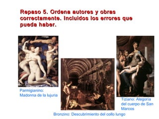 Repaso 5. Ordena autores y obrasRepaso 5. Ordena autores y obras
correctamente. Incluidos los errores quecorrectamente. Incluidos los errores que
pueda haber.pueda haber.
Parmigianino:
Madonna de la lujuria
Bronzino: Descubrimiento del collo lungo
Tiziano: Alegoría
del cuerpo de San
Marcos
 