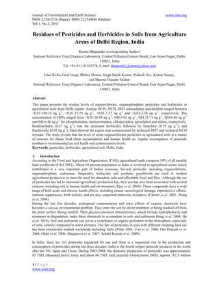 Journal of Environment and Earth Science                                                       www.iiste.org
ISSN 2224-3216 (Paper) ISSN 2225-0948 (Online)
Vol 1, No.2, 2011

Residues of Pesticides and Herbicides in Soils from Agriculture
                  Areas of Delhi Region, India
                              Kumar Bhupander (corresponding Author)
National Reference Trace Organics Laboratory, Central Pollution Control Board, East Arjun Nagar, Delhi-
                                            110032, India
                    Tel: +91-011-43102378, E-mail: bhupander_kumar@yahoo.com

       Gaur Richa, Goel Gargi, Mishra Meenu, Singh Satish Kumar, Prakash Dev, Kumar Sanjay,
                                    and Sharma Chander Sekhar
National Reference Trace Organics Laboratory, Central Pollution Control Board, East Arjun Nagar, Delhi-
                                            110032, India

Abstract
This paper presents the residue levels of organochlorine, organophosphate pesticides and herbicides in
agricultural soils from Delhi region. Among OCPs, HCH, DDT endosulphan and dieldrin ranged between
<0.01-104.14 ng g-1, <0.01-15.79 ng g-1, <0.01-7.57 ng g-1 and <0.01-2.38 ng g-1, respectively. The
concentration of OPPs ranged from <0.01-20.95 ng g-1, ND-3.92 ng g-1, ND-31.73 ng g-1, ND-6.46 ng g-1
and ND-6.46 ng g-1 for phosphomidon, monocrotophos, chlorpyriphos, quinolphos and ethion, respectively.
Pendimethalin (0.27 ng g-1) was the dominant herbicides followed by butachlor (0.19 ng g-1), and
fluchloralin (0.05 ng g-1). Data showed the region was contaminated by technical DDT and technical HCH
mixture. The study reveals that the level of some organochlorine pesticides in agricultural soils is a matter
of concern for future food chain accumulation and human health so; regular investigation of pesticide
residues is recommended on soil health and contamination levels.
Keywords: pesticides, herbicides, agricultural soil, Delhi, India

1. Introduction
According to the Food and Agriculture Organization (FAO), agricultural lands comprise 50% of all useable
land worldwide (FAO 2001). About 60 percent population in India is involved in agricultural sector which
contributed to a very important part of Indian economy. Several pesticides including organochlorine,
organophosphate, carbamate, fungicides, herbicides and synthetic pyrethroids are used in modern
agricultural production to meet the need for abundant, safe and affordable food and fiber. Although the use
of pesticides has led to increased agricultural production but, their use has also been associated with several
concern, including risk to human health and environment (Ejaz et al. 2004). These compounds have a wide
range of both acute and chronic health effects, including cancer, neurological damage, reproductive effects,
immune suppression, birth defects, and are also suspected endocrine disruptors (Calvert et al. 2001; Wang
et al. 2008).
During the last few decades, widespread contamination and toxic effects of organic chemicals have
becomes a serious environmental problem. They enter the soil by direct treatment or being washed off from
the plant surface during rainfall. Their physico-chemical characteristics, which include hydrophobicity and
resistance to degradation, make these chemicals to accumulate in soils and sediments Hong et al. 2008; Hu
et al. 2010). Soil and sediments can act as a contributor of organic pollutants to the atmosphere, especially
of semi volatile compound in warm climates. The fate of pesticides in soils with different cropping land use
has been extensively studied worldwide including India (Pillai 1986; Viet et al. 2000; Om Prakash et al.
2004; Oldal et al. 2006; Shegunova et al. 2007; Senthil Kumar et al. 2009).

In India, there are 165 pesticides registered for use and there is a sequential rise in the production and
consumption of pesticides during last three decades. India is the fourth largest pesticide producer in the world
after the US, Japan and China. During 2003-2004, the domestic production of pesticides was approximately
85 TMT (thousand metric tons), and about 60 TMT used annually (Anonymous 2005), against 182.5 million

1|Page
www.iiste.org
 