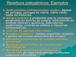 Residuos patogénicos: Ejemplos
1. Instrumentos cortopunzantes usados: Agujas
de jeringas, jeringas de vidrio, vidrio rotos,
hojas de bisturíes.
2. Sangre humana y productos que la contengan
generados en bancos de sangre, laboratorios de
análisis clínicos y químicos, laboratorios
medicinales, centros de diálisis e industrias
farmacéuticas.
3. Cultivos de agentes infecciosos.
4. Residuos orgánicos: tejidos orgánicos, órganos
y partes del cuerpo removidas por cirugía.
5. Residuos provenientes de establecimientos
geriátricos
6. Residuos provenientes de consultorios
odontológicos
7. Residuos provenientes de lavaderos
industriales de ropa contaminada con fluidos
orgánicos infecciosos.
 