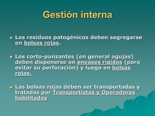 Gestión interna
 Los residuos patogénicos deben segregarse
en bolsas rojas.
 Los corto-punzantes (en general agujas)
deben disponerse en envases rígidos (para
evitar su perforación) y luego en bolsas
rojas.
 Las bolsas rojas deben ser transportadas y
tratadas por Transportistas y Operadores
habilitados
 