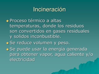 Incineración
 Proceso térmico a altas
temperaturas, donde los residuos
son convertidos en gases residuales
y solidos inconbustible.
 Se reduce volumen y peso.
 Se puede usar la energía generada
para obtener vapor, agua caliente y/o
electricidad
 