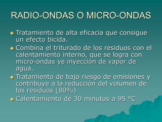 RADIO-ONDAS O MICRO-ONDAS
 Tratamiento de alta eficacia que consigue
un efecto bicida.
 Combina el triturado de los residuos con el
calentamiento interno, que se logra con
micro-ondas ye inyección de vapor de
agua.
 Tratamiento de bajo riesgo de emisiones y
contribuye a la reducción del volumen de
los residuos (80%)
 Calentamiento de 30 minutos a 95 °C
 
