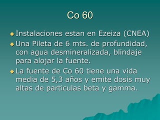 Co 60
 Instalaciones estan en Ezeiza (CNEA)
 Una Pileta de 6 mts. de profundidad,
con agua desmineralizada, blindaje
para alojar la fuente.
 La fuente de Co 60 tiene una vida
media de 5,3 años y emite dosis muy
altas de particulas beta y gamma.
 