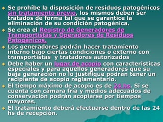  Se prohíbe la disposición de residuos patogénicos
sin tratamiento previo, los mismos deben ser
tratados de forma tal que se garantice la
eliminación de su condición patogénica.
 Se crea el Registro de Generadores de
Transportistas y Operadores de Residuos
Patogénicos.
 Los generadores podrán hacer tratamiento
interno bajo ciertas condiciones o externo con
transportistas y tratadores autorizados
 Debe haber un lugar de acopio con características
especiales y para aquellos generadores que su
baja generación no lo justifique podrán tener un
recipiente de acopio reglamentario.
 El tiempo máximo de acopio es de 24 hs. Sí se
cuenta con cámara fría y medios adecuados de
conservación podrán acopiarse por tiempos
mayores.
 El tratamiento deberá efectuarse dentro de las 24
hs de recepción.
 