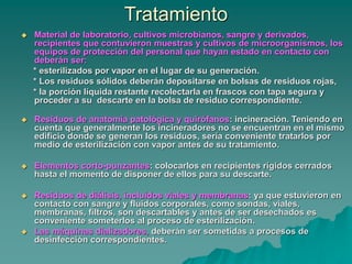 Tratamiento
 Material de laboratorio, cultivos microbianos, sangre y derivados,
recipientes que contuvieron muestras y cultivos de microorganismos, los
equipos de protección del personal que hayan estado en contacto con
deberán ser:
* esterilizados por vapor en el lugar de su generación.
* Los residuos sólidos deberán depositarse en bolsas de residuos rojas,
* la porción líquida restante recolectarla en frascos con tapa segura y
proceder a su descarte en la bolsa de residuo correspondiente.
 Residuos de anatomía patológica y quirófanos: incineración. Teniendo en
cuenta que generalmente los incineradores no se encuentran en el mismo
edificio donde se generan los residuos, sería conveniente tratarlos por
medio de esterilización con vapor antes de su tratamiento.
 Elementos corto-punzantes: colocarlos en recipientes rígidos cerrados
hasta el momento de disponer de ellos para su descarte.
 Residuos de diálisis, incluidos viales y membranas: ya que estuvieron en
contacto con sangre y fluidos corporales, como sondas, viales,
membranas, filtros, son descartables y antes de ser desechados es
conveniente someterlos al proceso de esterilización.
 Las máquinas dializadores, deberán ser sometidas a procesos de
desinfección correspondientes.
 